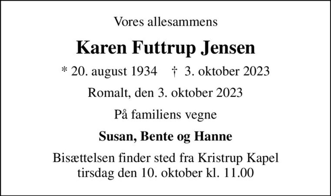 Vores allesammens
Karen Futtrup Jensen
* 20. august 1934    ✝ 3. oktober 2023
Romalt, den 3. oktober 2023
På familiens vegne
Susan, Bente og Hanne
Bisættelsen finder sted fra Kristrup Kapel  tirsdag den 10. oktober kl. 11.00