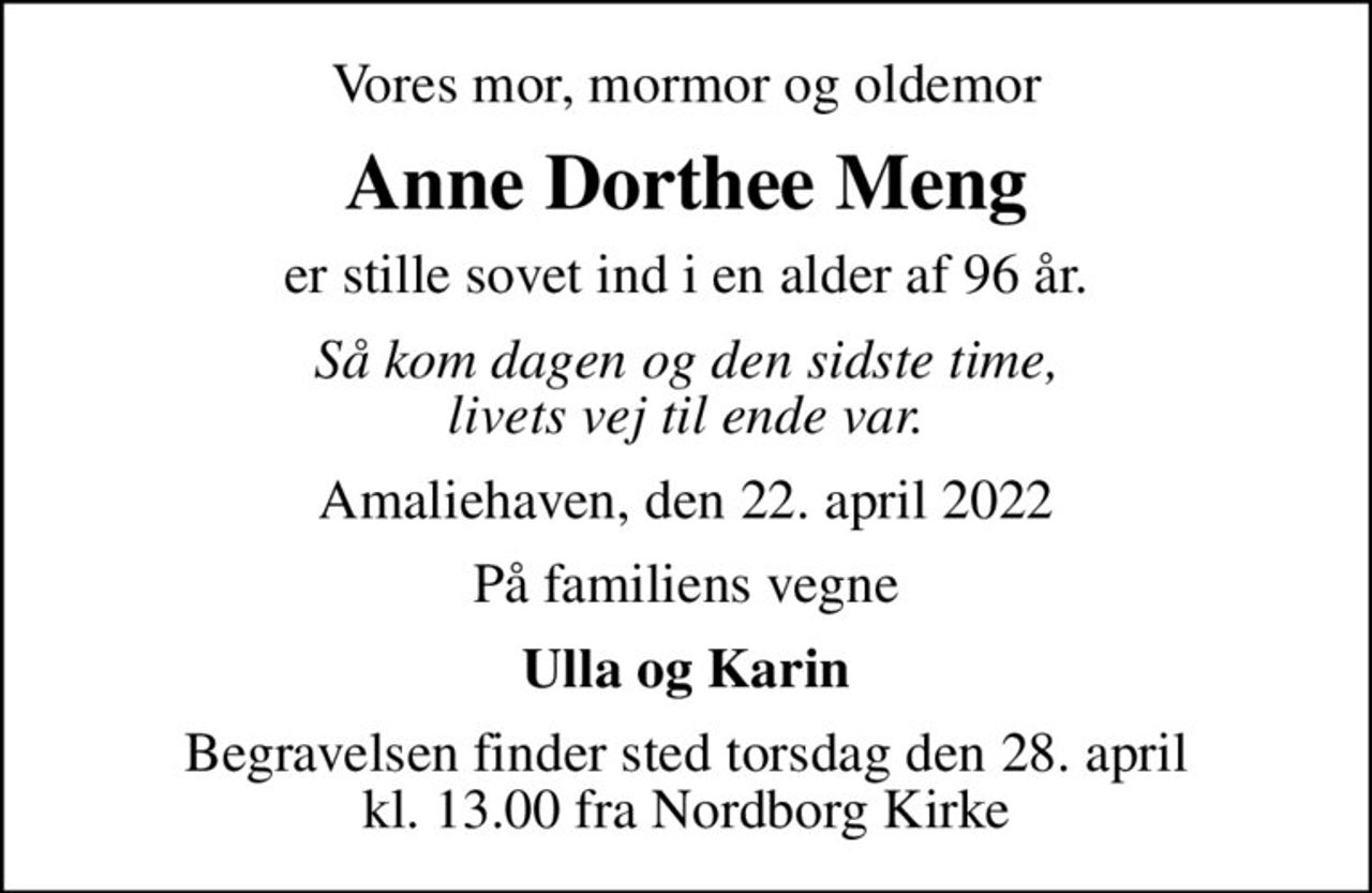Vores mor, mormor og oldemor
Anne Dorthee Meng
er stille sovet ind i en alder af 96 år.
Så kom dagen og den sidste time, livets vej til ende var.
Amaliehaven, den 22. april 2022
På familiens vegne
Ulla og Karin
Begravelsen finder sted torsdag den 28. april kl. 13.00 fra Nordborg Kirke