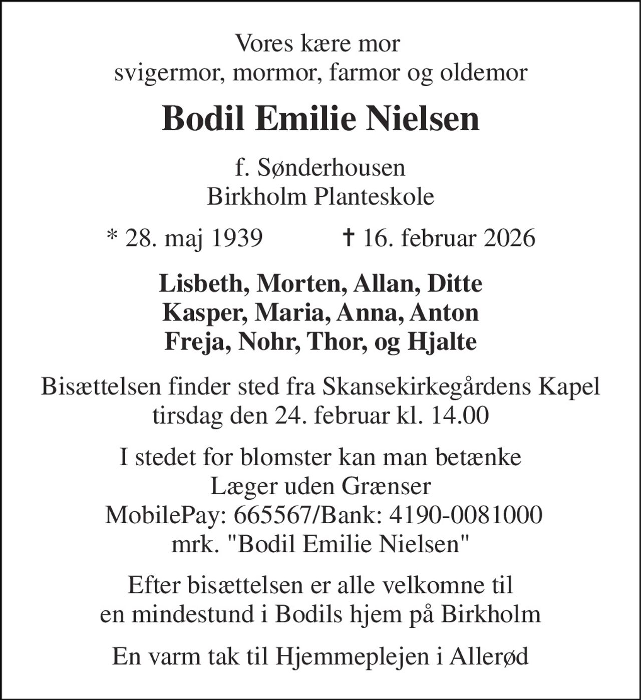 Vores kære mor  svigermor, mormor, farmor og oldemor 
Bodil Emilie Nielsen 
f. Sønderhousen Birkholm Planteskole 
*​ 28. maj 1939​            ✝​ 16. februar 2026 
Lisbeth, Morten, Allan, Ditte Kasper, Maria, Anna, Anton Freja, Nohr, Thor, og Hjalte 
Bisættelsen​ finder sted fra Skansekirkegårdens Kapel​ tirsdag den 24. februar​ kl. 14.00 
I stedet for blomster kan man betænke Læger uden Grænser  MobilePay: 665567/Bank: 4190-0081000 mrk. "Bodil Emilie Nielsen" 
Efter bisættelsen er alle velkomne til en mindestund i Bodils hjem på Birkholm 
En varm tak til Hjemmeplejen i Allerød