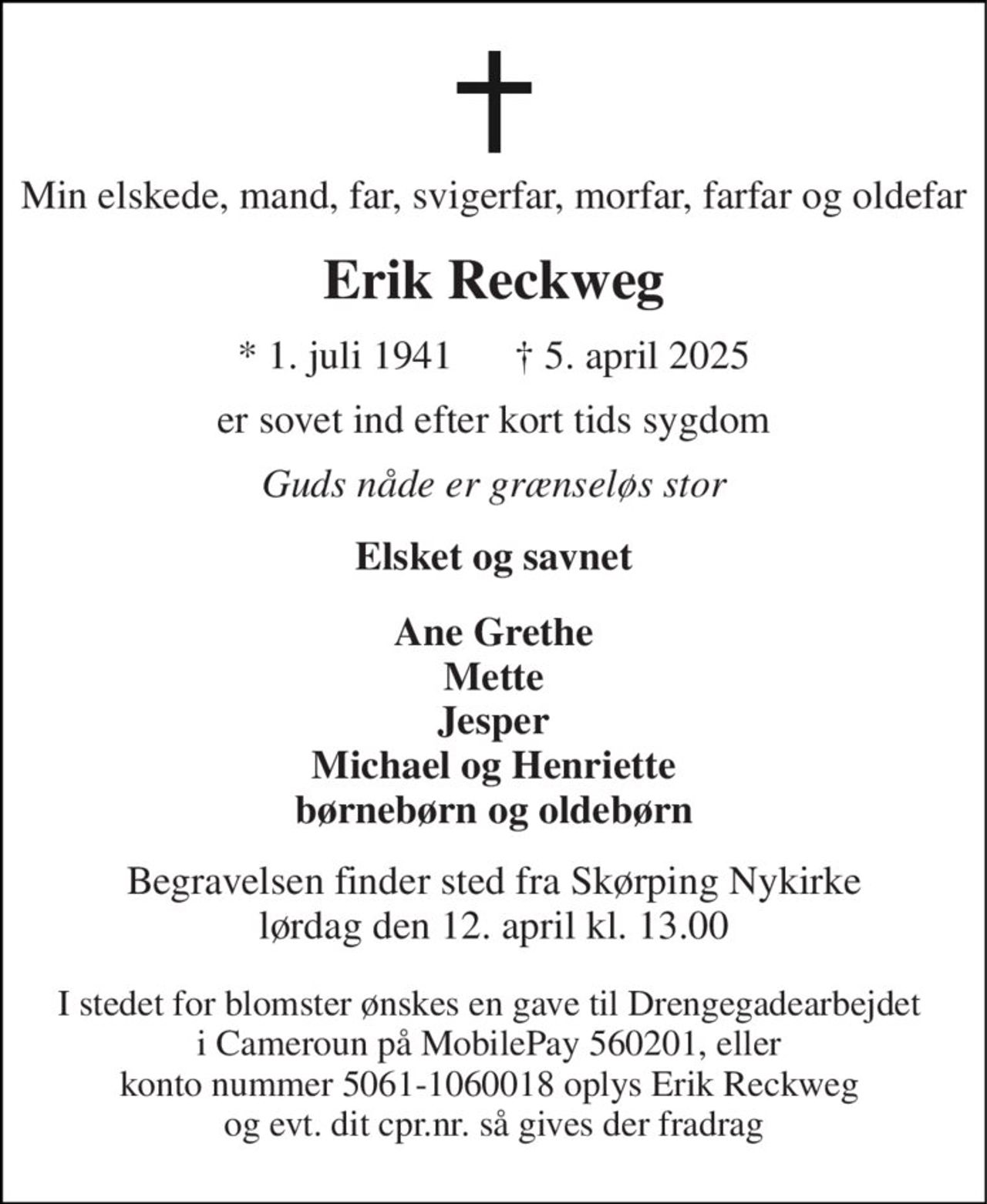 Min elskede, mand, far, svigerfar, morfar, farfar og oldefar 
Erik Reckweg 
* 1. juli 1941      † 5. april 2025 
er sovet ind efter kort tids sygdom 
Guds nåde er grænseløs stor 
Elsket og savnet 
Ane Grethe Mette Jesper Michael og Henriette børnebørn og oldebørn 
Begravelsen finder sted fra Skørping Nykirke lørdag den 12. april kl. 13.00 
I stedet for blomster ønskes en gave til Drengegadearbejdet  i Cameroun på MobilePay 560201, eller  konto nummer 5061-1060018 oplys Erik Reckweg  og evt. dit cpr.nr. så gives der fradrag