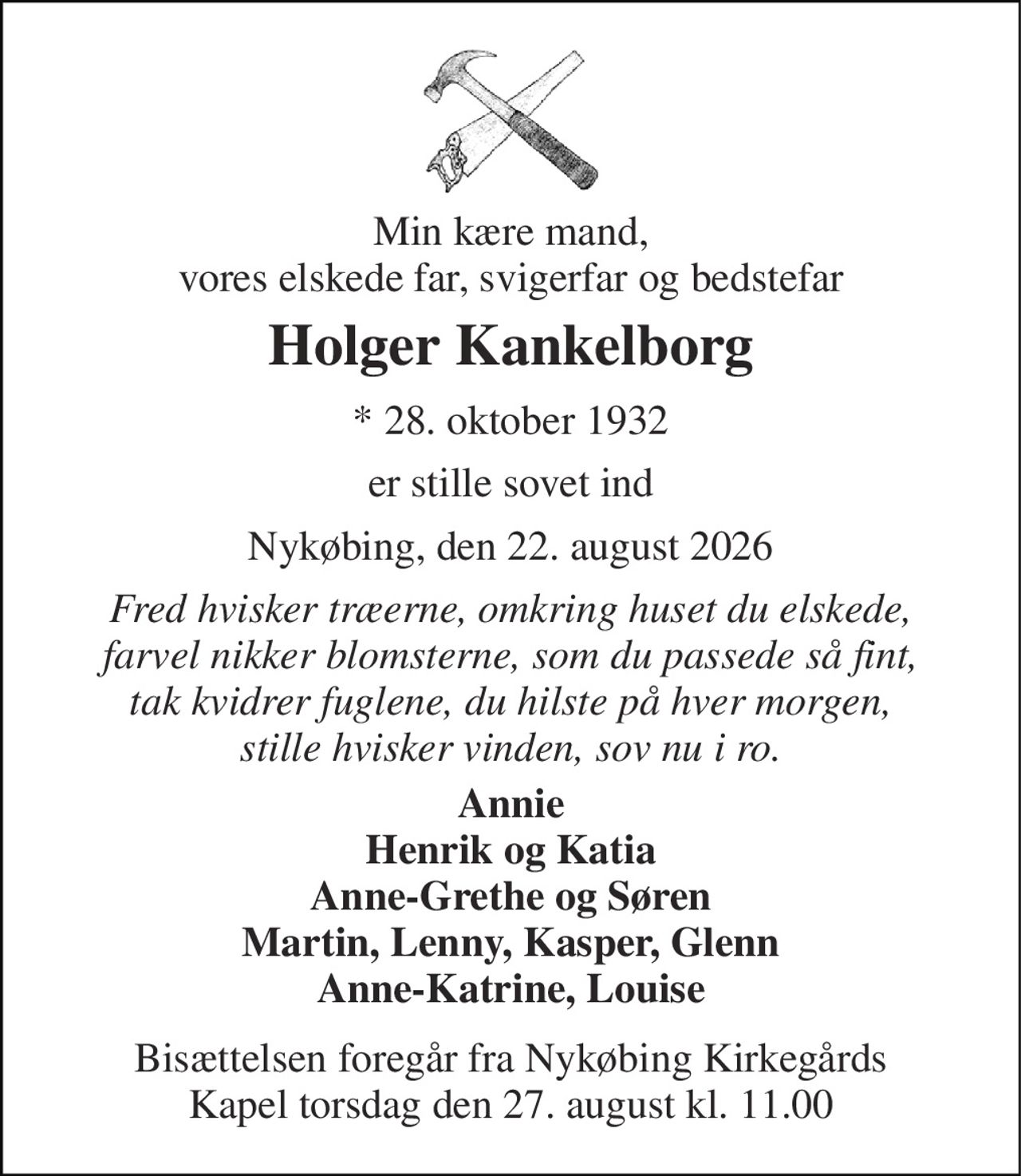 Min kære mand, vores elskede far, svigerfar og bedstefar 
Holger Kankelborg 
*​ 28. oktober 1932 
er stille sovet ind 
Nykøbing, den 22. august 2026 
Fred hvisker træerne, omkring huset du elskede, farvel nikker blomsterne, som du passede så fint, tak kvidrer fuglene, du hilste på hver morgen, stille hvisker vinden, sov nu i ro. 
Annie Henrik og Katia Anne-Grethe og Søren Martin, Lenny, Kasper, Glenn Anne-Katrine, Louise 
Bisættelsen​ foregår fra Nykøbing Kirkegårds​ Kapel torsdag den 27. august​ kl. 11.00