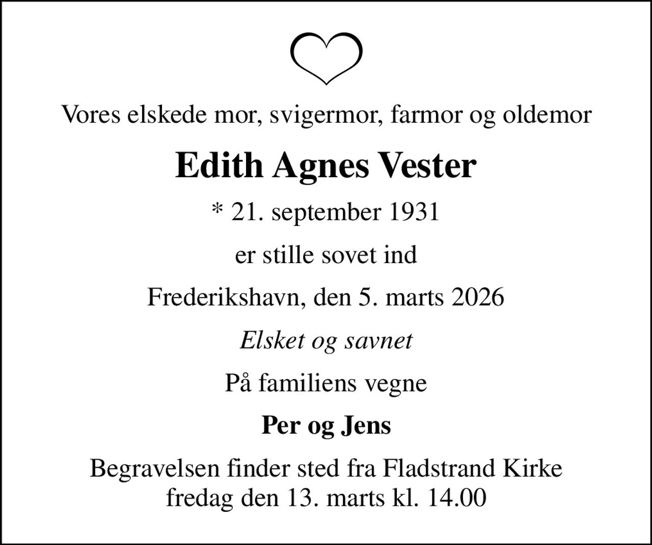 Vores elskede mor, svigermor, farmor og oldemor
Edith Agnes Vester
* 21. september 1931
er stille sovet ind
Frederikshavn, den 5. marts 2026
Elsket og savnet
På familiens vegne
Per og Jens
Begravelsen finder sted fra Fladstrand Kirke  fredag den 13. marts kl. 14.00