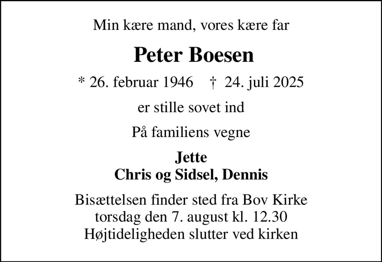 Min kære mand, vores kære far
 Peter Boesen
* 26. februar 1946    ✝ 24. juli 2025
er stille sovet ind
På familiens vegne
Jette Chris og Sidsel, Dennis
Bisættelsen finder sted fra Bov Kirke  torsdag den 7. august kl. 12.30  Højtideligheden slutter ved kirken