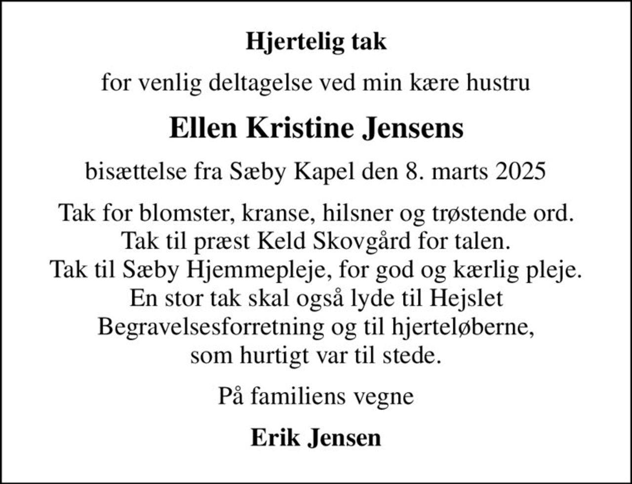 Hjertelig tak
for venlig deltagelse ved min kære hustru
Ellen Kristine Jensens
bisættelse fra Sæby Kapel den 8. marts 2025
Tak for blomster, kranse, hilsner og trøstende ord. Tak til præst Keld Skovgård for talen. Tak til Sæby Hjemmepleje, for god og kærlig pleje. En stor tak skal også lyde til Hejslet Begravelsesforretning og til hjerteløberne, som hurtigt var til stede.
På familiens vegne
Erik Jensen