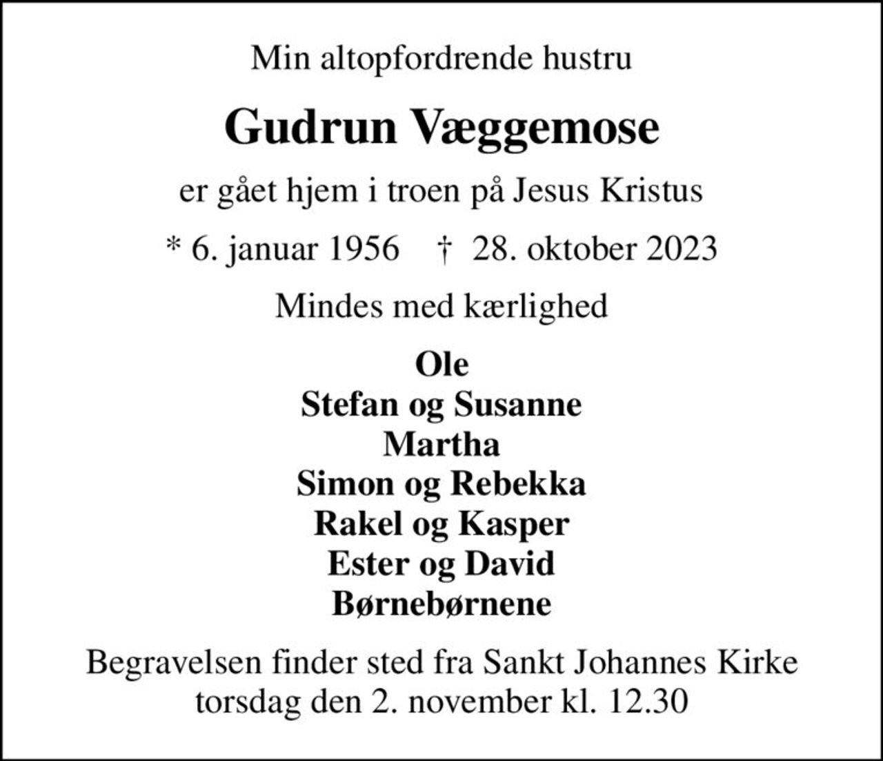 Min altopfordrende hustru
Gudrun Væggemose
er gået hjem i troen på Jesus Kristus
* 6. januar 1956    ✝ 28. oktober 2023
Mindes med kærlighed
Ole Stefan og Susanne Martha Simon og Rebekka Rakel og Kasper Ester og David Børnebørnene
Begravelsen finder sted fra Sankt Johannes Kirke  torsdag den 2. november kl. 12.30