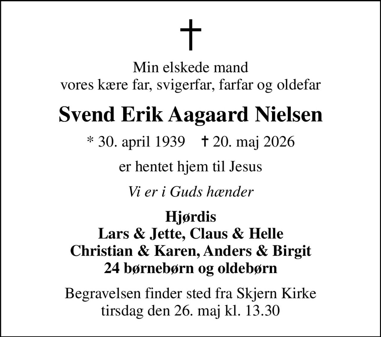 Min elskede mand vores kære far, svigerfar, farfar og oldefar
Svend Erik Aagaard Nielsen
* 30. april 1939    ✝ 20. maj 2026
er hentet hjem til Jesus
Vi er i Guds hænder
Hjørdis Lars & Jette, Claus & Helle Christian & Karen, Anders & Birgit 24 børnebørn og oldebørn
Begravelsen finder sted fra Skjern Kirke  tirsdag den 26. maj kl. 13.30