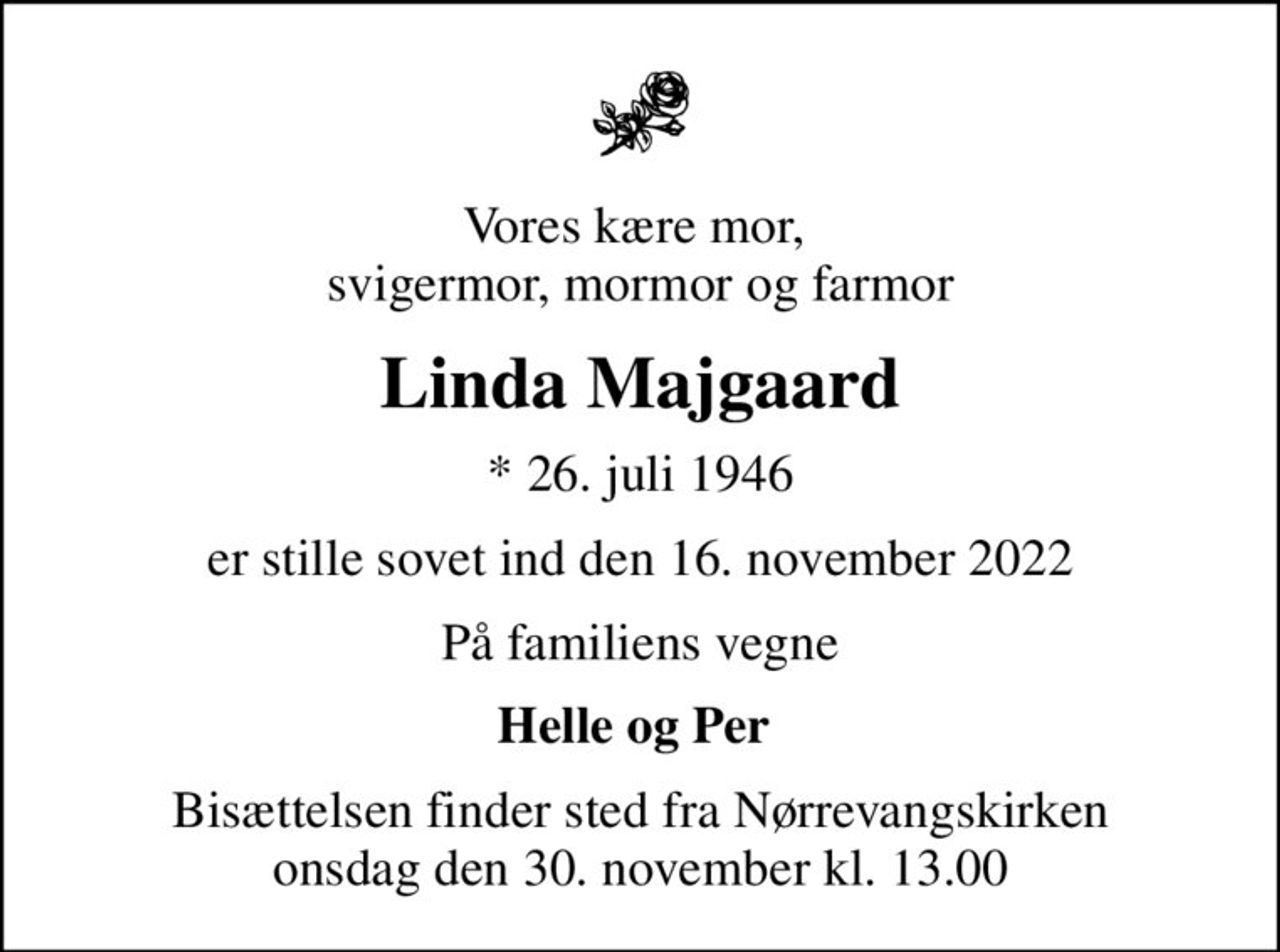 Vores kære mor,  svigermor, mormor og farmor
Linda Majgaard
* 26. juli 1946
er stille sovet ind den 16. november 2022
På familiens vegne
Helle og Per 
Bisættelsen finder sted fra Nørrevangskirken  onsdag den 30. november kl. 13.00
