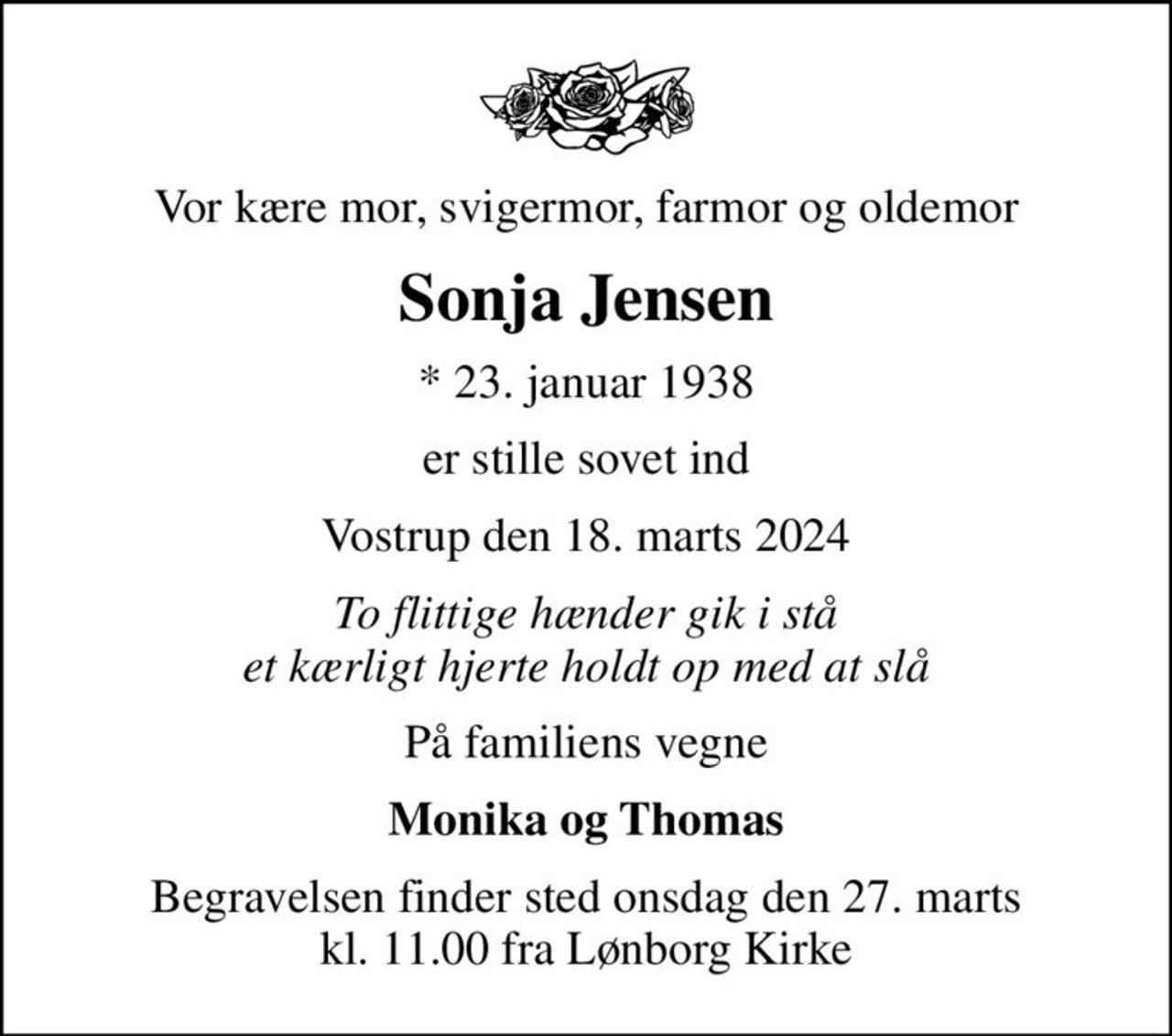 Vor kære mor, svigermor, farmor og oldemor
Sonja Jensen
* 23. januar 1938
er stille sovet ind
Vostrup den 18. marts 2024
To flittige hænder gik i stå et kærligt hjerte holdt op med at slå
På familiens vegne
Monika og Thomas
Begravelsen finder sted onsdag den 27. marts kl. 11.00 fra Lønborg Kirke