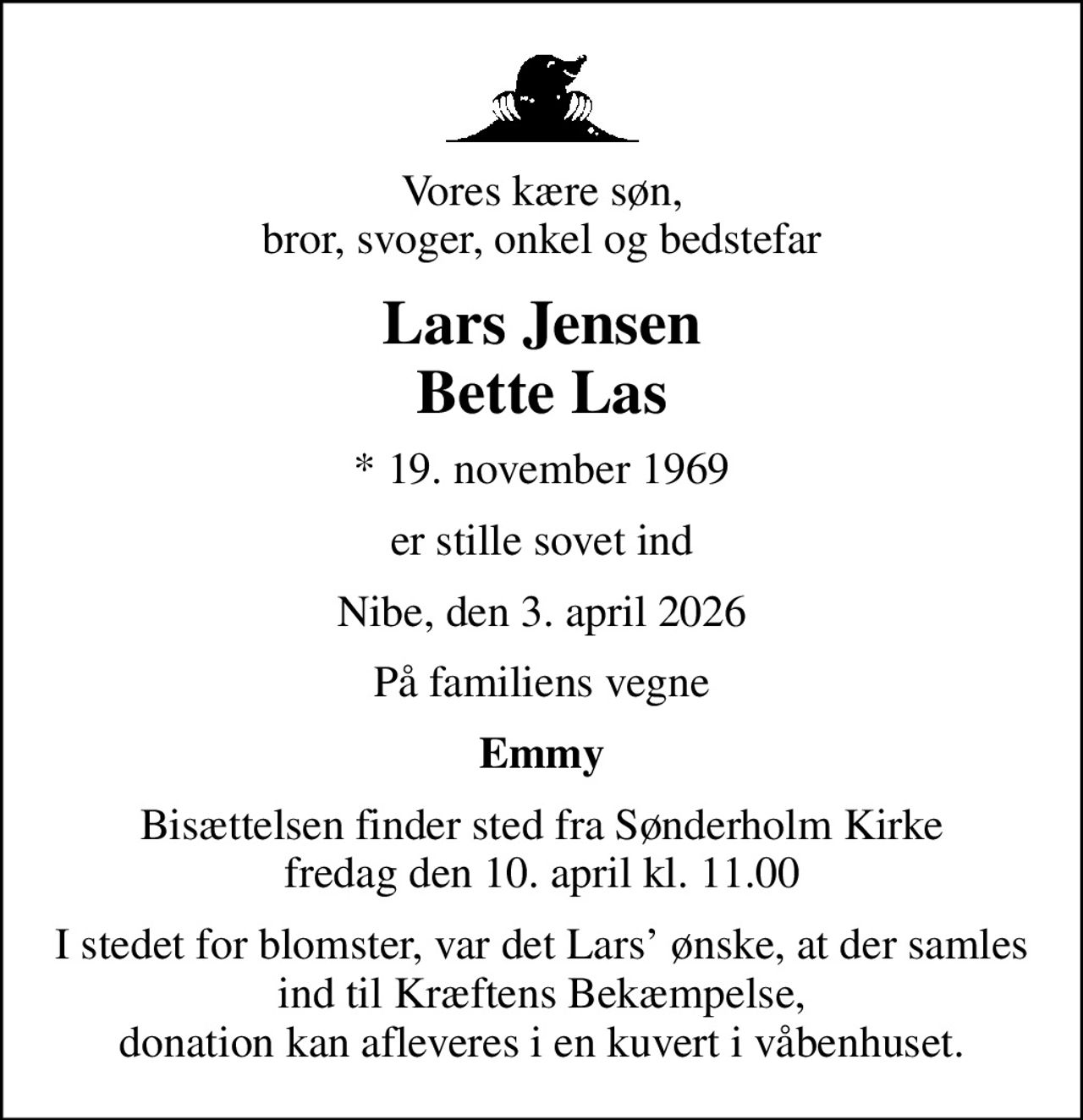 Vores kære søn, bror, svoger, onkel og bedstefar
Lars Jensen Bette Las
* 19. november 1969
er stille sovet ind
Nibe, den 3. april 2026
På familiens vegne
Emmy
Bisættelsen finder sted fra Sønderholm Kirke  fredag den 10. april kl. 11.00 
I stedet for blomster, var det Lars ønske, at der samles ind til Kræftens Bekæmpelse, donation kan afleveres i en kuvert i våbenhuset.
