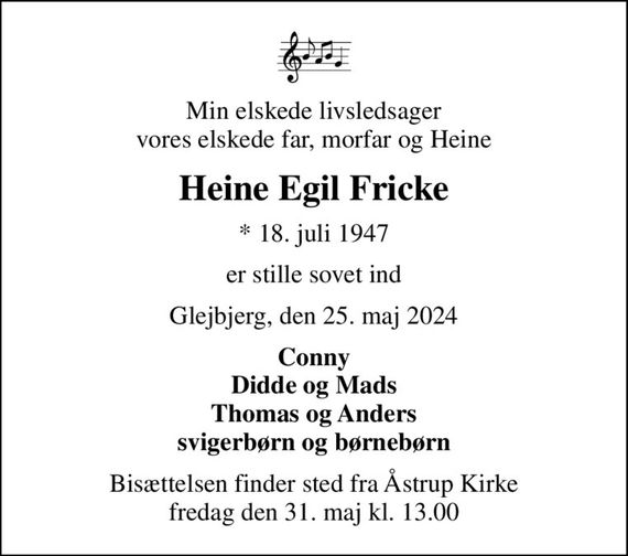 Min elskede livsledsager vores elskede far, morfar og Heine
Heine Egil Fricke
* 18. juli 1947
er stille sovet ind
Glejbjerg, den 25. maj 2024
Conny Didde og Mads Thomas og Anders svigerbørn og børnebørn
Bisættelsen finder sted fra Åstrup Kirke  fredag den 31. maj kl. 13.00