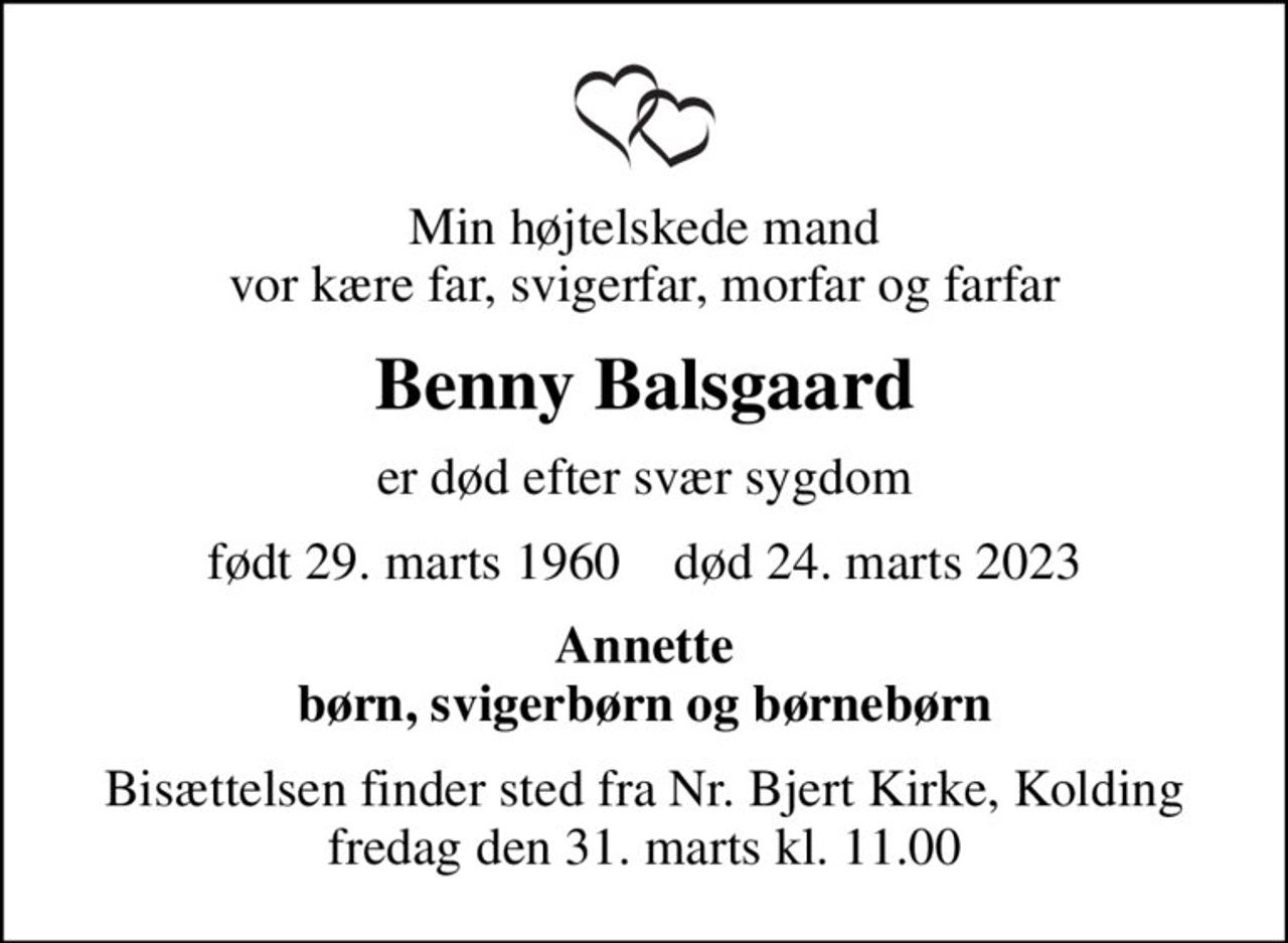 Min højtelskede mand vor kære far, svigerfar, morfar og farfar
Benny Balsgaard
er død efter svær sygdom
født 29. marts 1960    død 24. marts 2023
Annette børn, svigerbørn og børnebørn
Bisættelsen finder sted fra Nr. Bjert Kirke, Kolding  fredag den 31. marts kl. 11.00