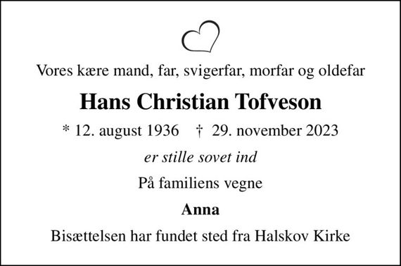 Vores kære mand, far, svigerfar, morfar og oldefar
Hans Christian Tofveson
* 12. august 1936    &#x271d; 29. november 2023
er stille sovet ind
På familiens vegne
Anna
Bisættelsen har fundet sted fra Halskov Kirke