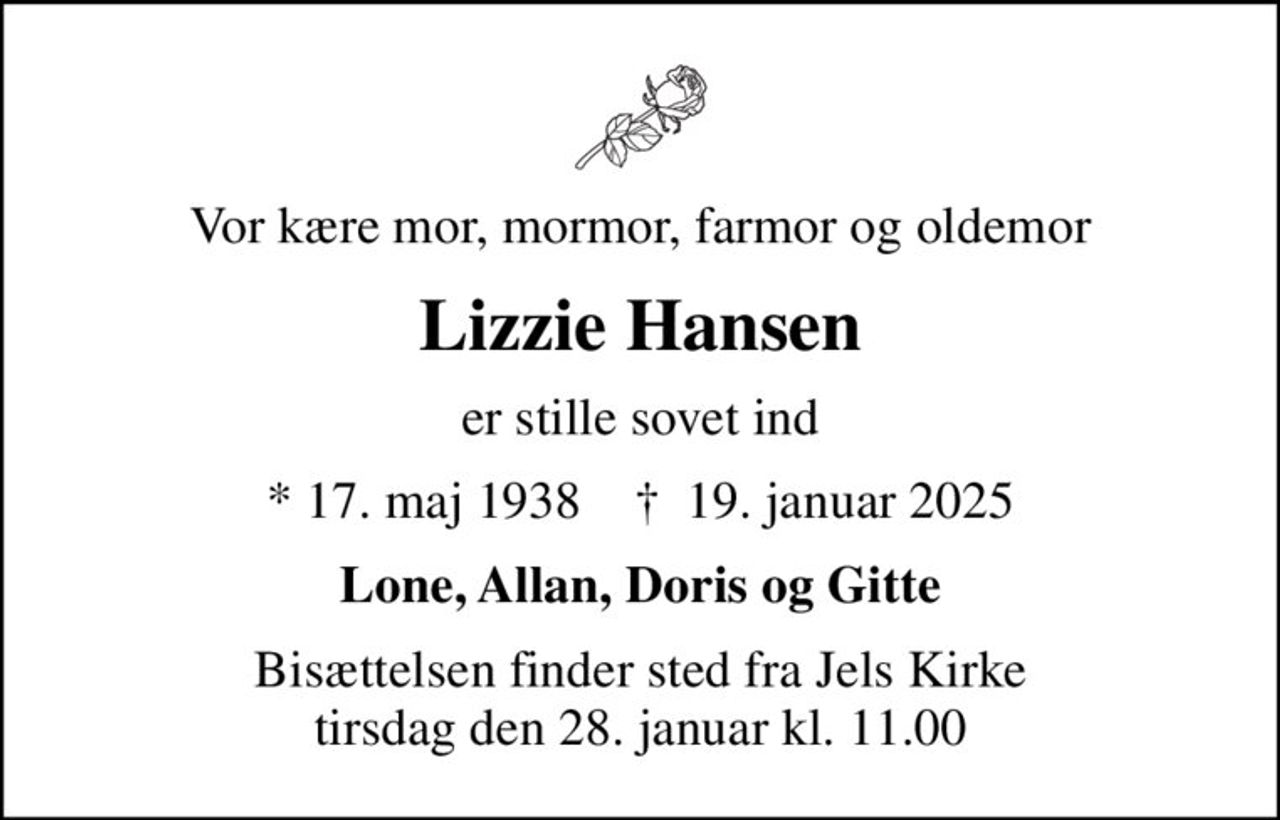Vor kære mor, mormor, farmor og oldemor
Lizzie Hansen
er stille sovet ind
* 17. maj 1938    ✝ 19. januar 2025
Lone, Allan, Doris og Gitte
Bisættelsen finder sted fra Jels Kirke  tirsdag den 28. januar kl. 11.00
