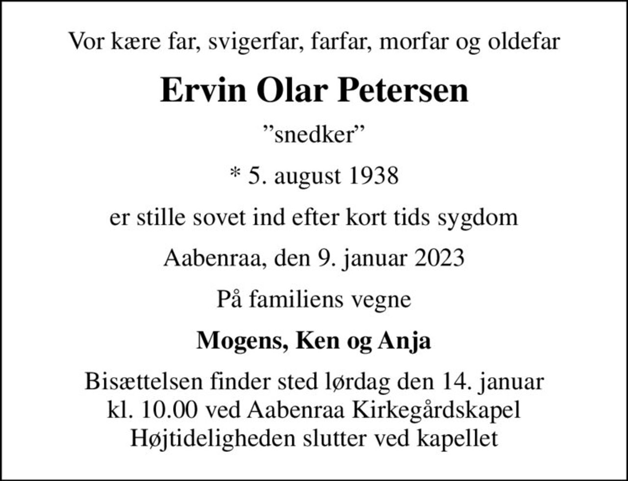 Vor kære far, svigerfar, farfar, morfar og oldefar
Ervin Olar Petersen
snedker
* 5. august 1938
er stille sovet ind efter kort tids sygdom
Aabenraa, den 9. januar 2023
På familiens vegne
Mogens, Ken og Anja
Bisættelsen finder sted lørdag den 14. januar kl. 10.00 ved Aabenraa Kirkegårdskapel Højtideligheden slutter ved kapellet