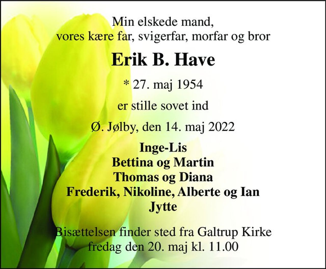 Min elskede mand, vores kære far, svigerfar, morfar og bror 
Erik B. Have 
*​ 27. maj 1954 
er stille sovet ind 
Ø. Jølby, den 14. maj 2022 
Inge-Lis Bettina og Martin Thomas og Diana Frederik, Nikoline, Alberte og Ian Jytte 
Bisættelsen​ finder sted fra Galtrup Kirke​ fredag den 20. maj​ kl. 11.00