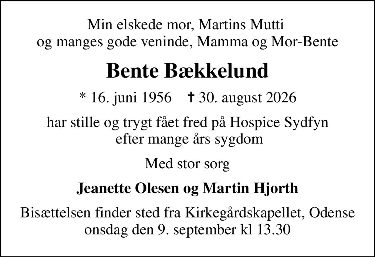 Min elskede mor, Martins Mutti  og manges gode veninde, Mamma og Mor-Bente
Bente Bækkelund
* 16. juni 1956    ✝ 30. august 2026
har stille og trygt fået fred på Hospice Sydfyn  efter mange års sygdom
Med stor sorg
Jeanette Olesen og Martin Hjorth
Bisættelsen finder sted fra Kirkegårdskapellet, Odense onsdag den 9. september kl 13.30