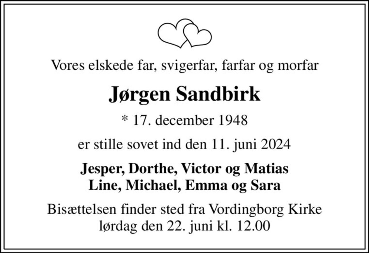 Vores elskede far, svigerfar, farfar og morfar
Jørgen Sandbirk
* 17. december 1948
er stille sovet ind den 11. juni 2024
Jesper, Dorthe, Victor og Matias Line, Michael, Emma og Sara
Bisættelsen finder sted fra Vordingborg Kirke  lørdag den 22. juni kl. 12.00