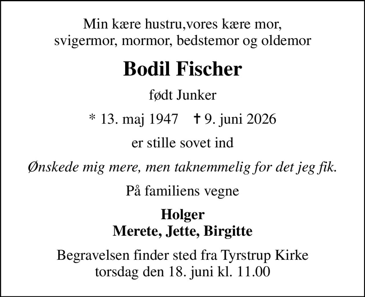 Min kære hustru,vores kære mor, svigermor, mormor, bedstemor og oldemor
Bodil Fischer
født Junker
* 13. maj 1947    ✝ 9. juni 2026
er stille sovet ind
Ønskede mig mere, men taknemmelig for det jeg fik.
På familiens vegne
Holger Merete, Jette, Birgitte
Begravelsen finder sted fra Tyrstrup Kirke  torsdag den 18. juni kl. 11.00