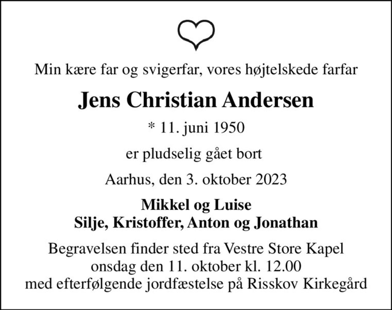 Min kære far og svigerfar, vores højtelskede farfar
Jens Christian Andersen
* 11. juni 1950
er pludselig gået bort 
Aarhus, den 3. oktober 2023
Mikkel og Luise Silje, Kristoffer, Anton og Jonathan
Begravelsen finder sted fra Vestre Store Kapel  onsdag den 11. oktober kl. 12.00  med efterfølgende jordfæstelse på Risskov Kirkegård