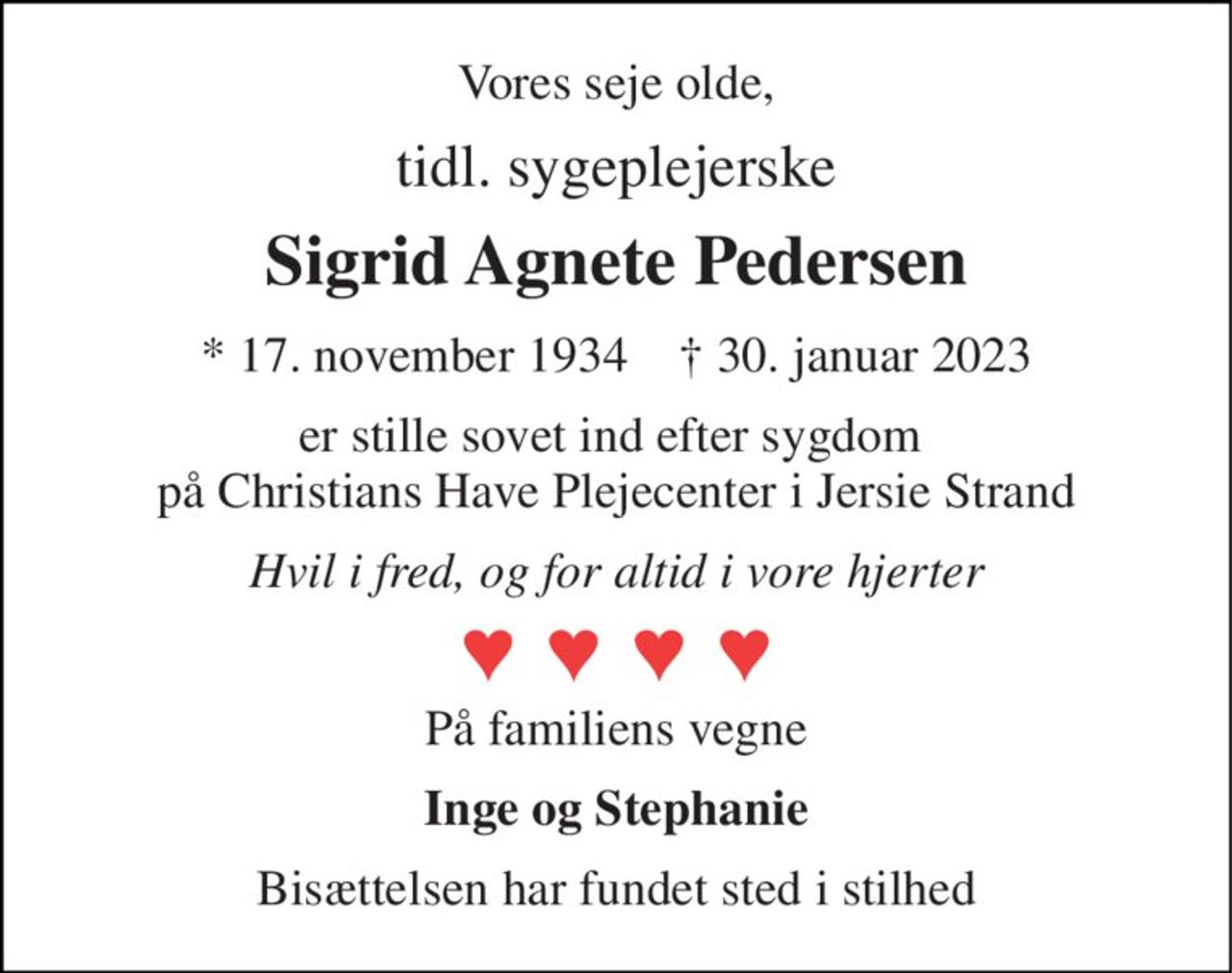 Vores seje olde, 
tidl. sygeplejerske 
Sigrid Agnete Pedersen 
*​ 17. november 1934​    ✝​ 30. januar 2023 
er stille sovet ind efter sygdom  på Christians Have Plejecenter i Jersie Strand 
Hvil i fred, og for altid i vore hjerter 
På familiens vegne 
Inge og Stephanie 
Bisættelsen har fundet sted i stilhed
