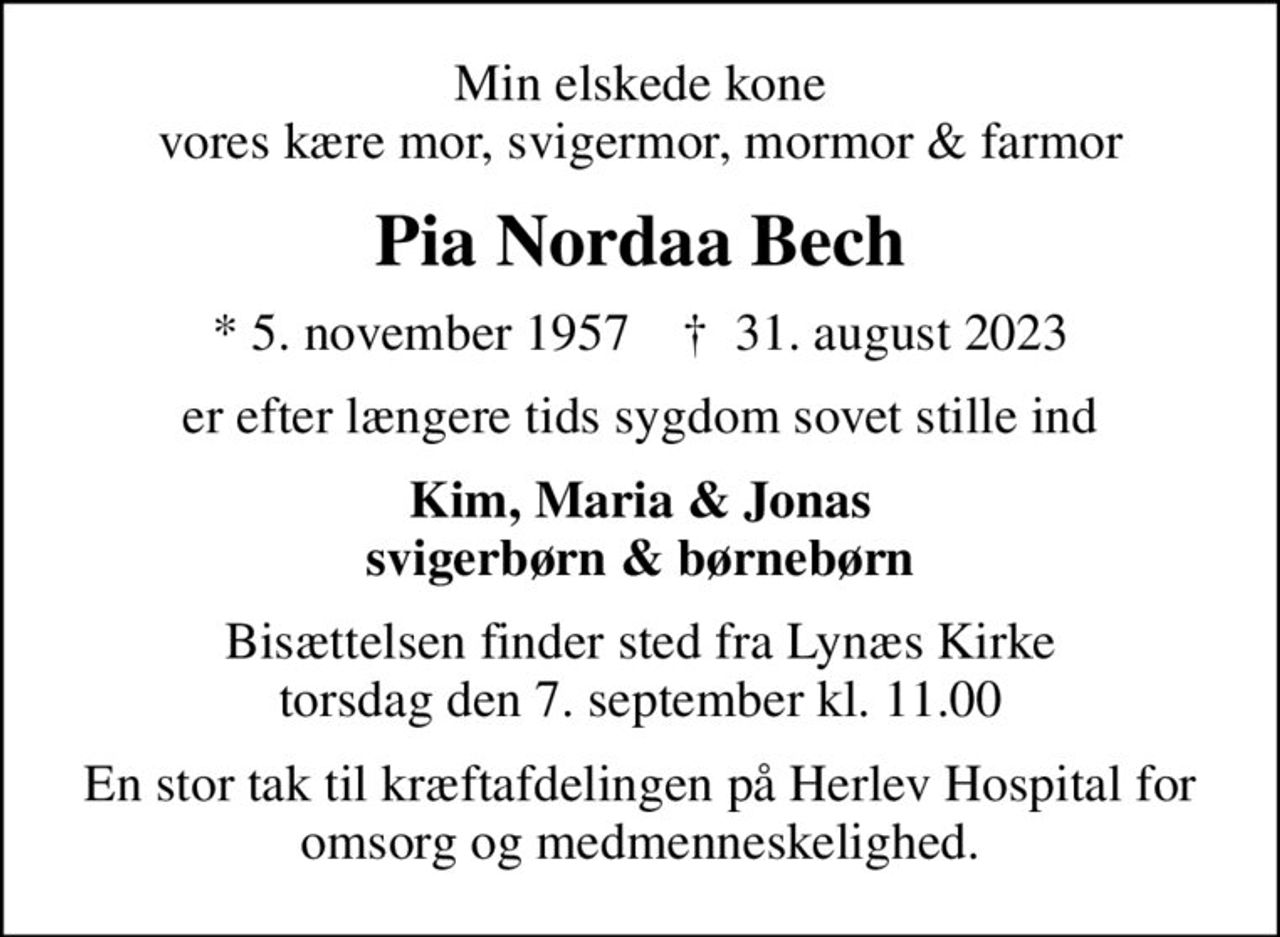 Min elskede kone vores kære mor, svigermor, mormor & farmor
Pia Nordaa Bech
* 5. november 1957    ✝ 31. august 2023
er efter længere tids sygdom sovet stille ind
Kim, Maria & Jonas svigerbørn & børnebørn
Bisættelsen finder sted fra Lynæs Kirke  torsdag den 7. september kl. 11.00 
En stor tak til kræftafdelingen på Herlev Hospital for omsorg og medmenneskelighed.