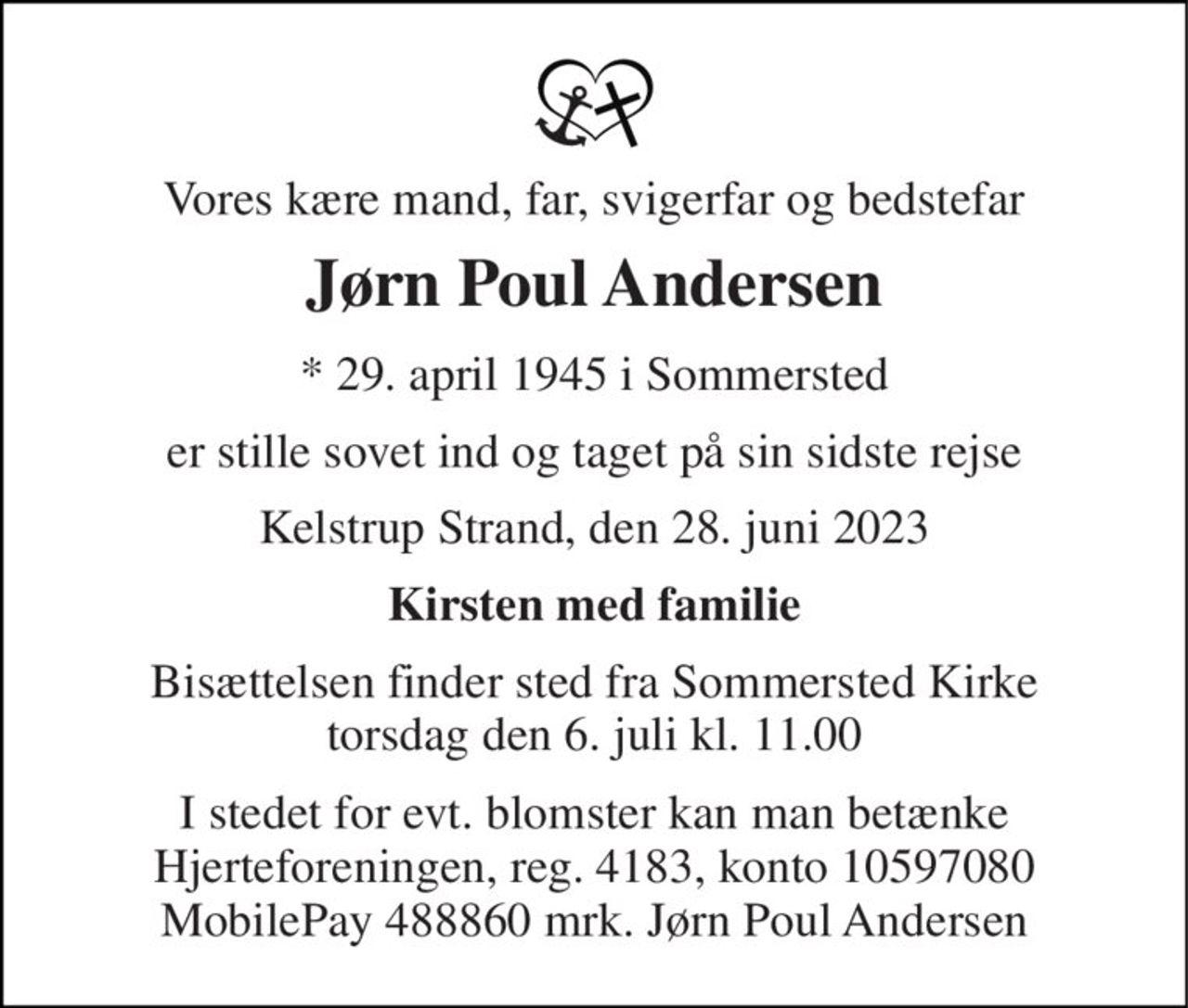 Vores kære mand, far, svigerfar og bedstefar 
Jørn Poul Andersen 
* 29. april 1945 i Sommersted 
er stille sovet ind og taget på sin sidste rejse 
Kelstrup Strand, den 28. juni 2023 
Kirsten med familie 
Bisættelsen finder sted fra Sommersted Kirke torsdag den 6. juli kl. 11.00 
I stedet for evt. blomster kan man betænke Hjerteforeningen, reg. 4183, konto 10597080 MobilePay 488860 mrk. Jørn Poul Andersen