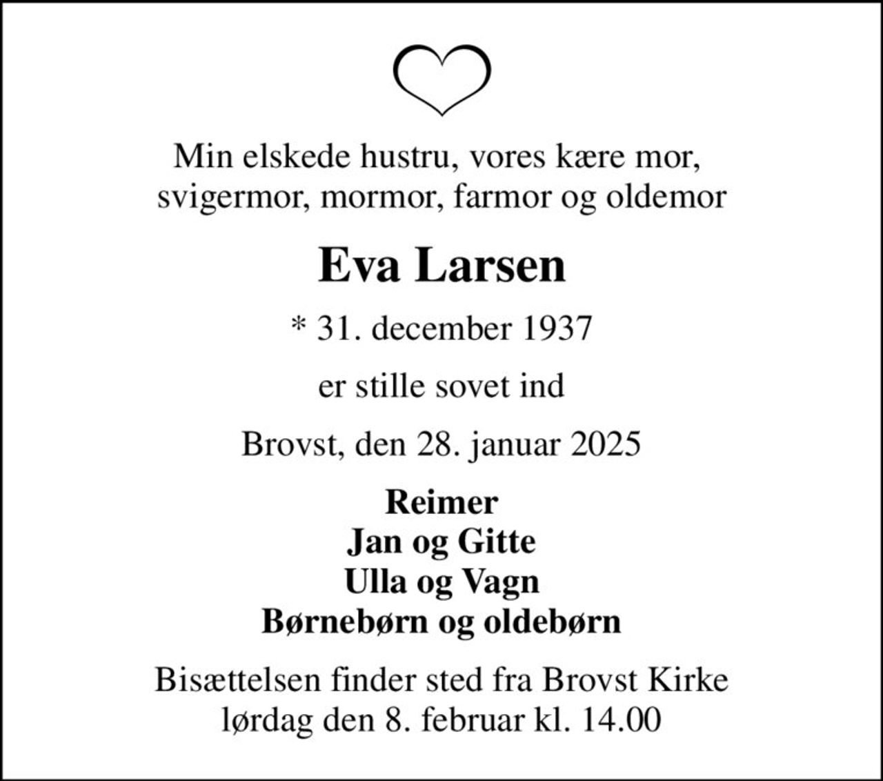 Min elskede hustru, vores kære mor,  svigermor, mormor, farmor og oldemor
Eva Larsen
* 31. december 1937
er stille sovet ind
Brovst, den 28. januar 2025
Reimer Jan og Gitte Ulla og Vagn Børnebørn og oldebørn
Bisættelsen finder sted fra Brovst Kirke  lørdag den 8. februar kl. 14.00