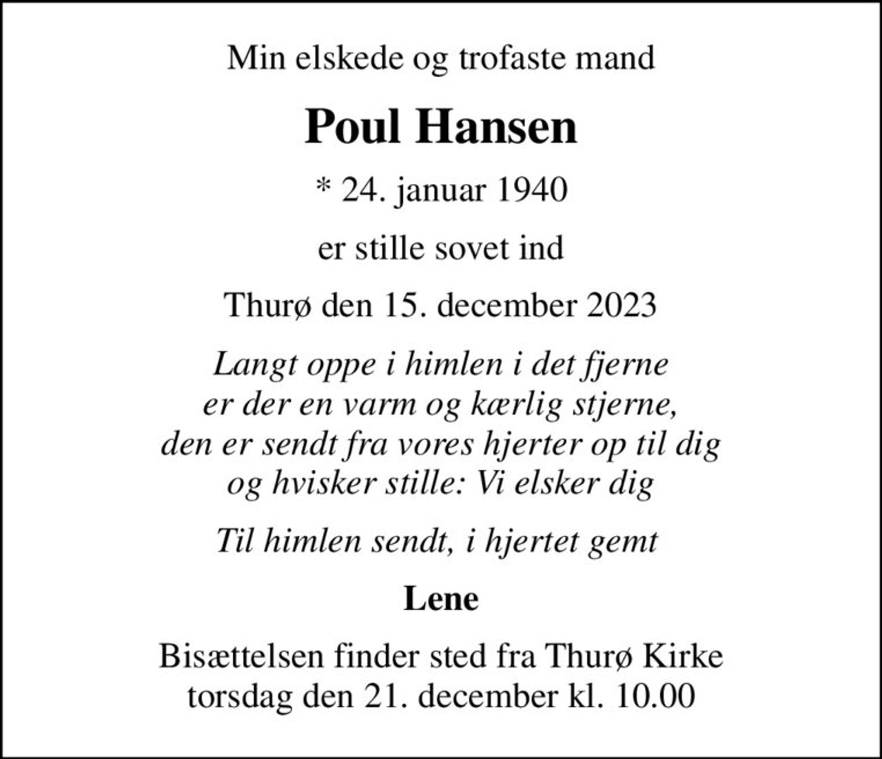 Min elskede og trofaste mand
Poul Hansen
* 24. januar 1940
er stille sovet ind
Thurø den 15. december 2023
Langt oppe i himlen i det fjerne er der en varm og kærlig stjerne, den er sendt fra vores hjerter op til dig og hvisker stille: Vi elsker dig
Til himlen sendt, i hjertet gemt 
Lene
Bisættelsen finder sted fra Thurø Kirke  torsdag den 21. december kl. 10.00