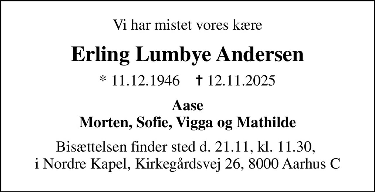 Vi har mistet vores kære
Erling Lumbye Andersen
* 11.12.1946    ✝ 12.11.2025
Aase Morten, Sofie, Vigga og Mathilde
Bisættelsen finder sted d. 21.11, kl. 11.30,  i Nordre Kapel, Kirkegårdsvej 26, 8000 Aarhus C