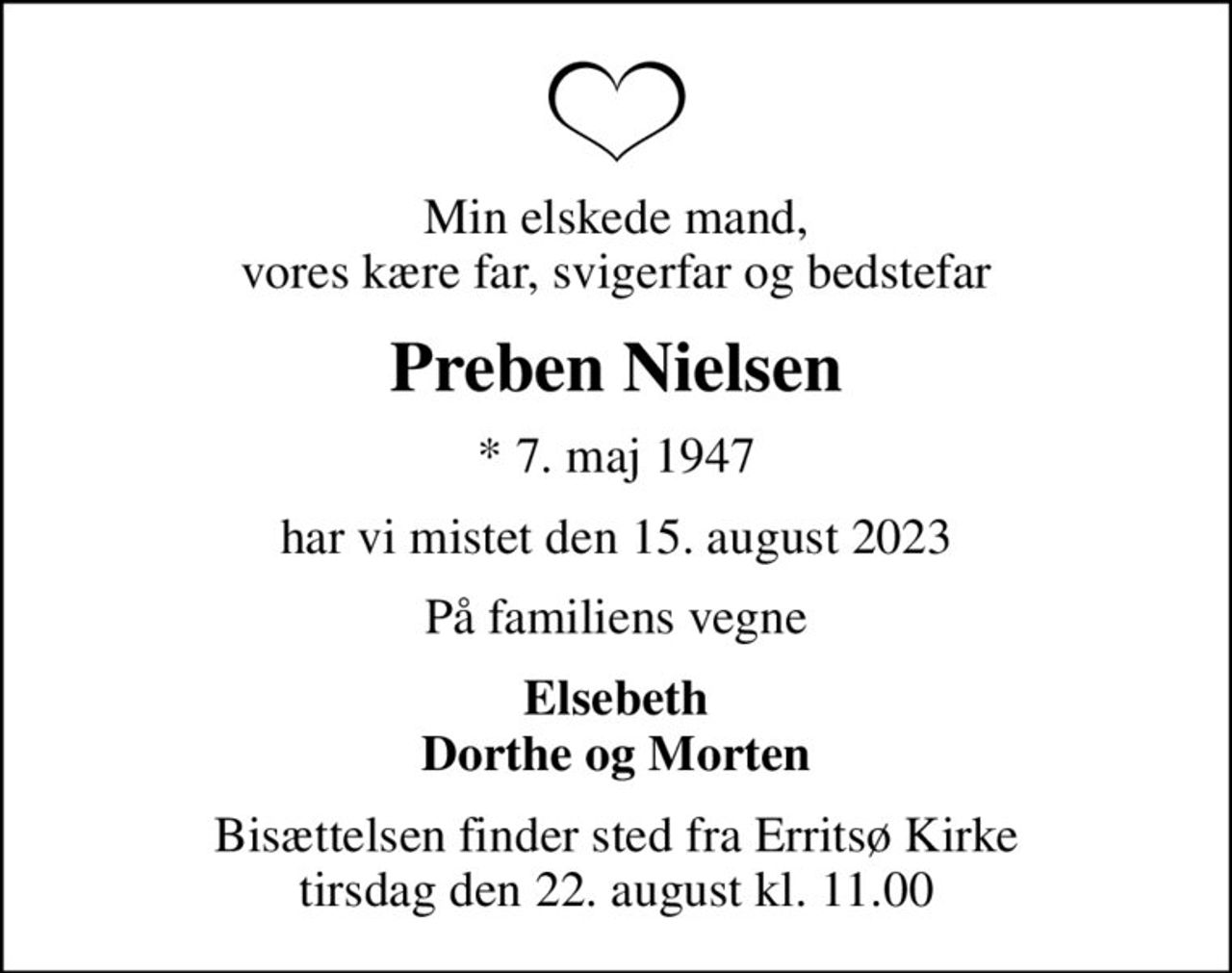 Min elskede mand, vores kære far, svigerfar og bedstefar
Preben Nielsen
* 7. maj 1947
har vi mistet den 15. august 2023
På familiens vegne
Elsebeth Dorthe og Morten
Bisættelsen finder sted fra Erritsø Kirke  tirsdag den 22. august kl. 11.00