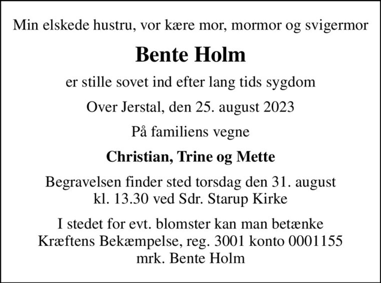 Min elskede hustru, vor kære mor, mormor og svigermor
Bente Holm
er stille sovet ind efter lang tids sygdom
Over Jerstal, den 25. august 2023
På familiens vegne
Christian, Trine og Mette
Begravelsen finder sted torsdag den 31. august kl. 13.30 ved Sdr. Starup Kirke
I stedet for evt. blomster kan man betænke
					Kræftens Bekæmpelse reg.3001konto0001155mrk. Bente
					Holm