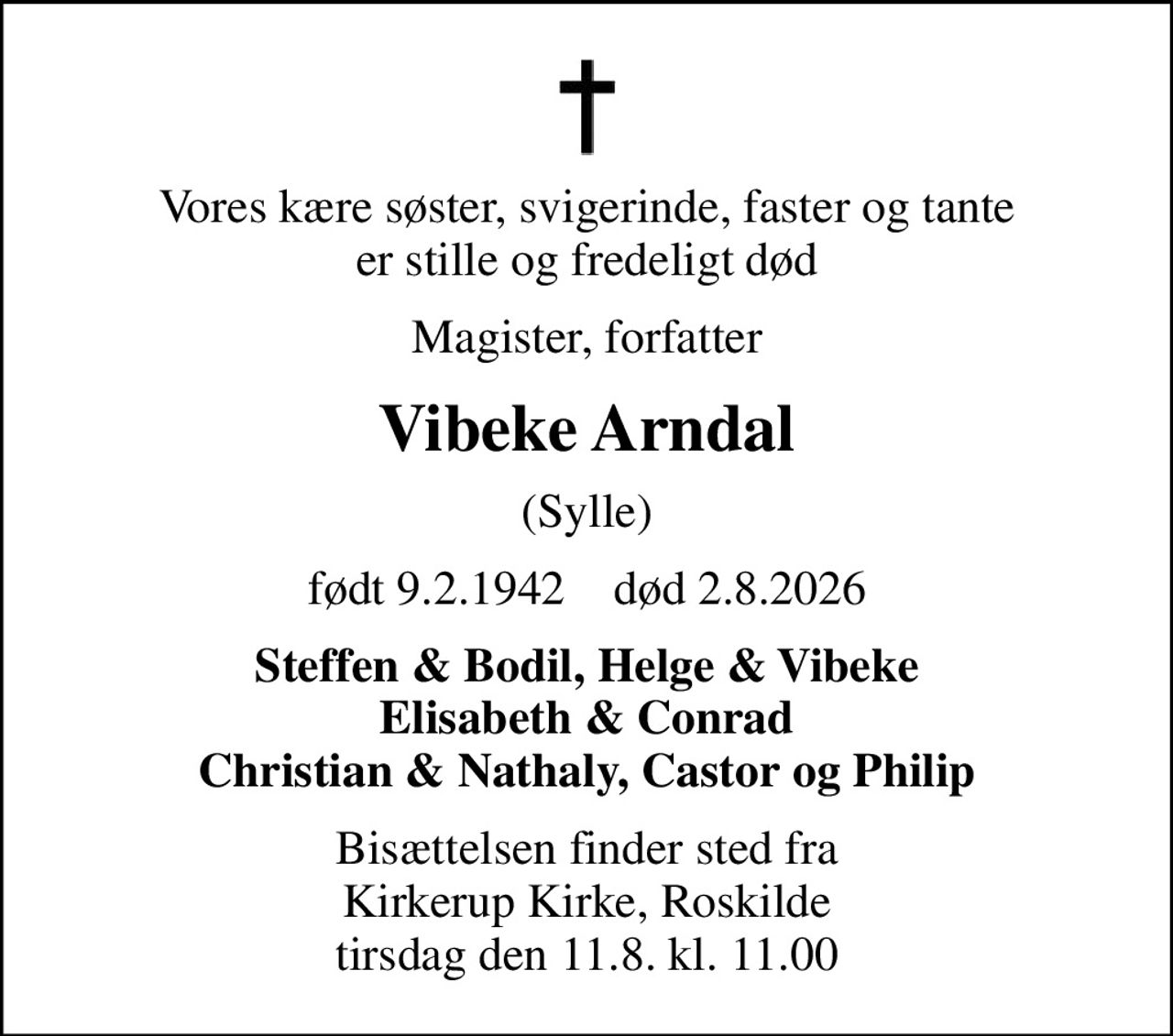 Vores kære søster, svigerinde, faster og tante er stille og fredeligt død
Magister, forfatter
Vibeke Arndal
(Sylle)
født 9.2.1942    død 2.8.2026
Steffen & Bodil, Helge & Vibeke Elisabeth & Conrad Christian & Nathaly, Castor og Philip
Bisættelsen finder sted fra Kirkerup Kirke, Roskilde  tirsdag den 11.8. kl. 11.00