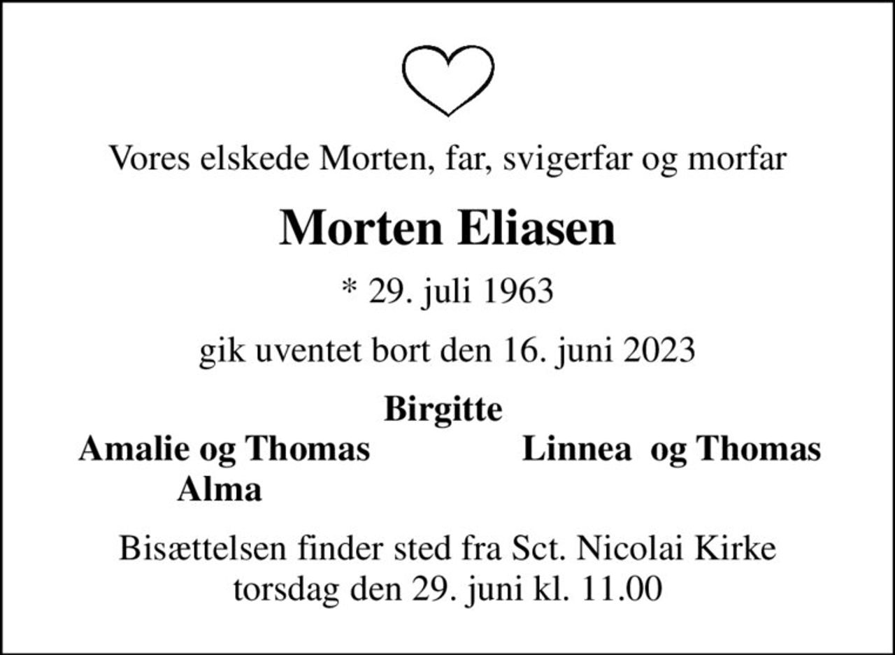 Vores elskede Morten, far, svigerfar og morfar
Morten Eliasen
* 29. juli 1963
gik uventet bort den 16. juni 2023
Birgitte 
Amalie og Thomas
Linnea  og Thomas
Alma 
Bisættelsen finder sted fra Sct. Nicolai Kirke  torsdag den 29. juni kl. 11.00