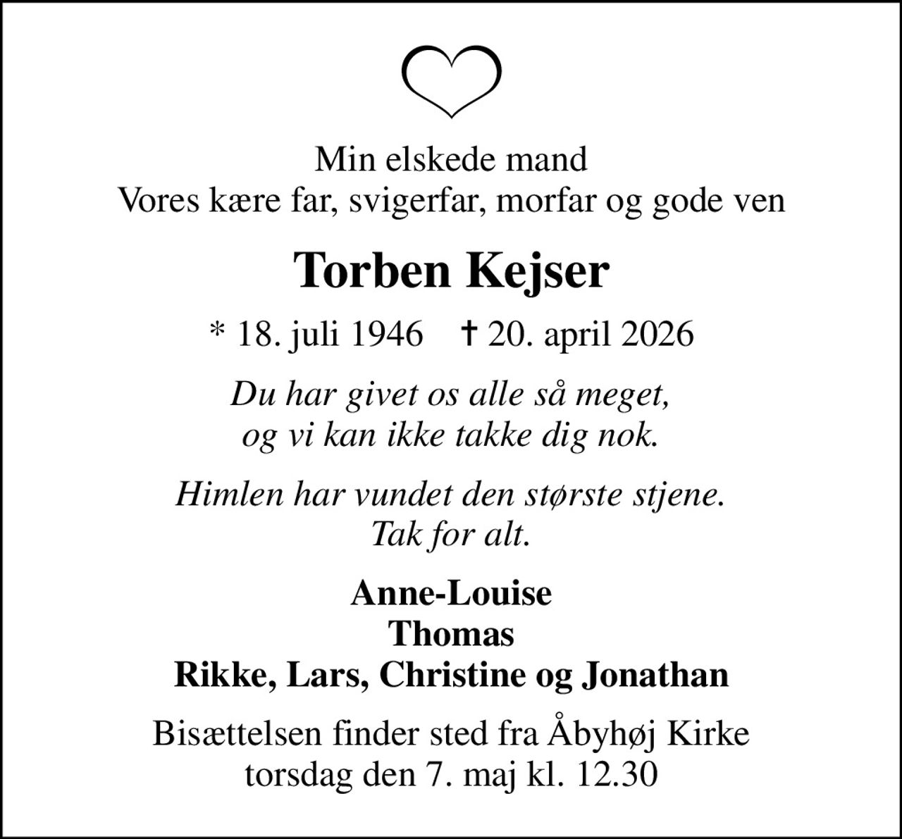 Min elskede mand Vores kære far, svigerfar, morfar og gode ven
Torben Kejser
* 18. juli 1946    ✝ 20. april 2026
Du har givet os alle så meget, og vi kan ikke takke dig nok.
Himlen har vundet den største stjene. Tak for alt.
Anne-Louise Thomas Rikke, Lars, Christine og Jonathan
Bisættelsen finder sted fra Åbyhøj Kirke  torsdag den 7. maj kl. 12.30