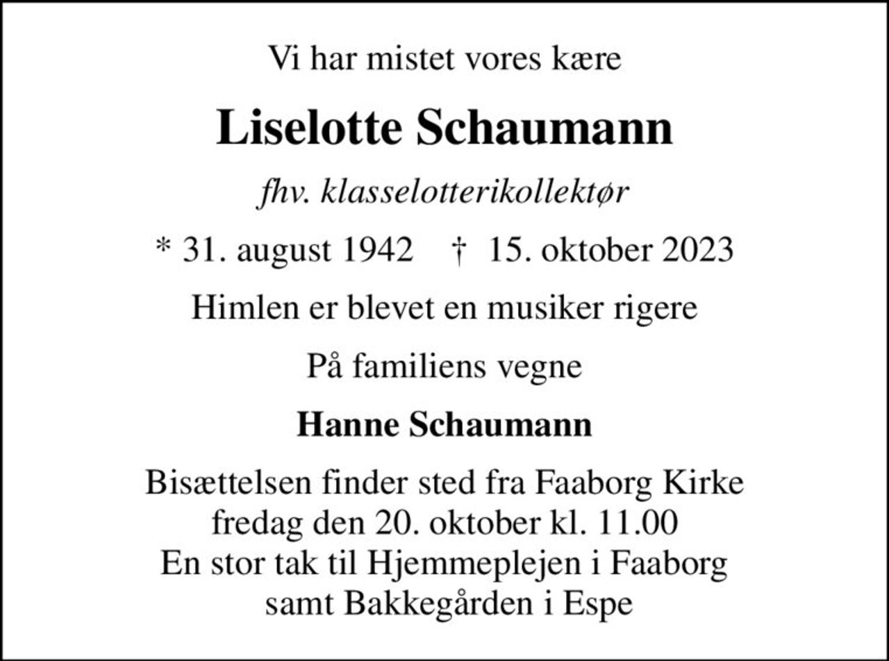 Vi har mistet vores kære
Liselotte Schaumann
fhv. klasselotterikollektør
* 31. august 1942    ✝ 15. oktober 2023
Himlen er blevet en musiker rigere
På familiens vegne
Hanne Schaumann
Bisættelsen finder sted fra Faaborg Kirke  fredag den 20. oktober kl. 11.00  En stor tak til Hjemmeplejen i Faaborg  samt Bakkegården i Espe