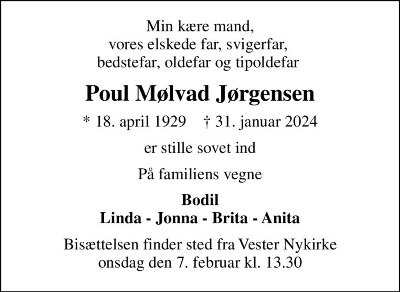 Min kære mand, vores elskede far, svigerfar,  bedstefar, oldefar og tipoldefar 
Poul Mølvad Jørgensen
* 18. april 1929    ✝ 31. januar 2024
er stille sovet ind
På familiens vegne
Bodil Linda - Jonna - Brita - Anita
Bisættelsen finder sted fra Vester Nykirke  onsdag den 7. februar kl. 13.30
