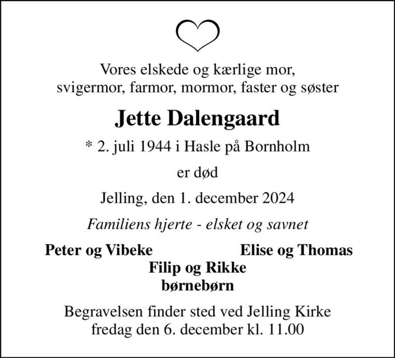 Vores elskede og kærlige mor, svigermor, farmor, mormor, faster og søster
Jette Dalengaard
* 2. juli 1944 i Hasle på Bornholm
er død
Jelling, den 1. december 2024
Familiens hjerte - elsket og savnet
Peter og Vibeke
Elise og Thomas
Begravelsen finder sted ved Jelling Kirke  fredag den 6. december kl. 11.00