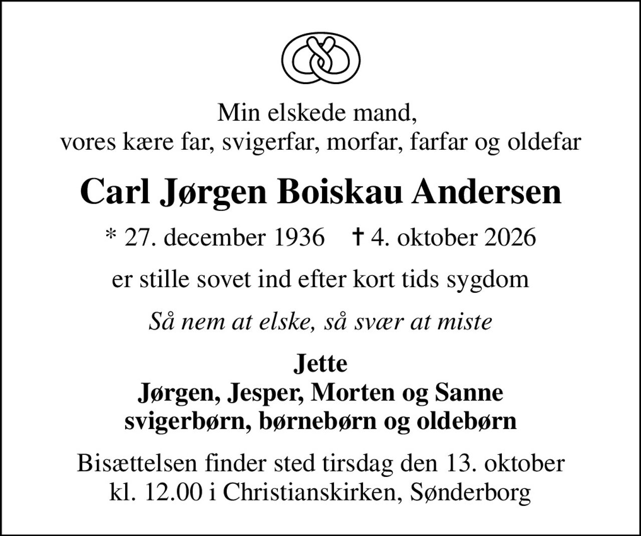 Min elskede mand,  vores kære far, svigerfar, morfar, farfar og oldefar
Carl Jørgen Boiskau Andersen
* 27. december 1936    ✝ 4. oktober 2026
er stille sovet ind efter kort tids sygdom
Så nem at elske, så svær at miste
Jette Jørgen, Jesper, Morten og Sanne svigerbørn, børnebørn og oldebørn
Bisættelsen finder sted tirsdag den 13. oktober kl. 12.00 i Christianskirken, Sønderborg
