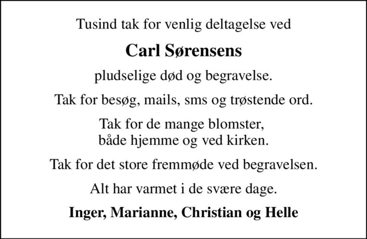 Tusind tak for venlig deltagelse ved
Carl Sørensens
pludselige død og begravelse.
Tak for besøg, mails, sms og trøstende ord.
Tak for de mange blomster,  både hjemme og ved kirken.
Tak for det store fremmøde ved begravelsen.
Alt har varmet i de svære dage.
Inger, Marianne, Christian og Helle