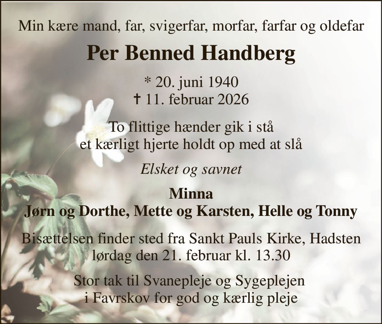 Min kære mand, far, svigerfar, morfar, farfar og oldefar 
Per Benned Handberg 
*​ 20. juni 1940​ ✝​ 11. februar 2026 
To flittige hænder gik i stå et kærligt hjerte holdt op med at slå 
Elsket og savnet 
Minna Jørn og Dorthe, Mette og Karsten, Helle og Tonny 
Bisættelsen​ finder sted fra Sankt Pauls Kirke, Hadsten​ lørdag den 21. februar​ kl. 13.30 
Stor tak til Svanepleje og Sygeplejen  i Favrskov for god og kærlig pleje