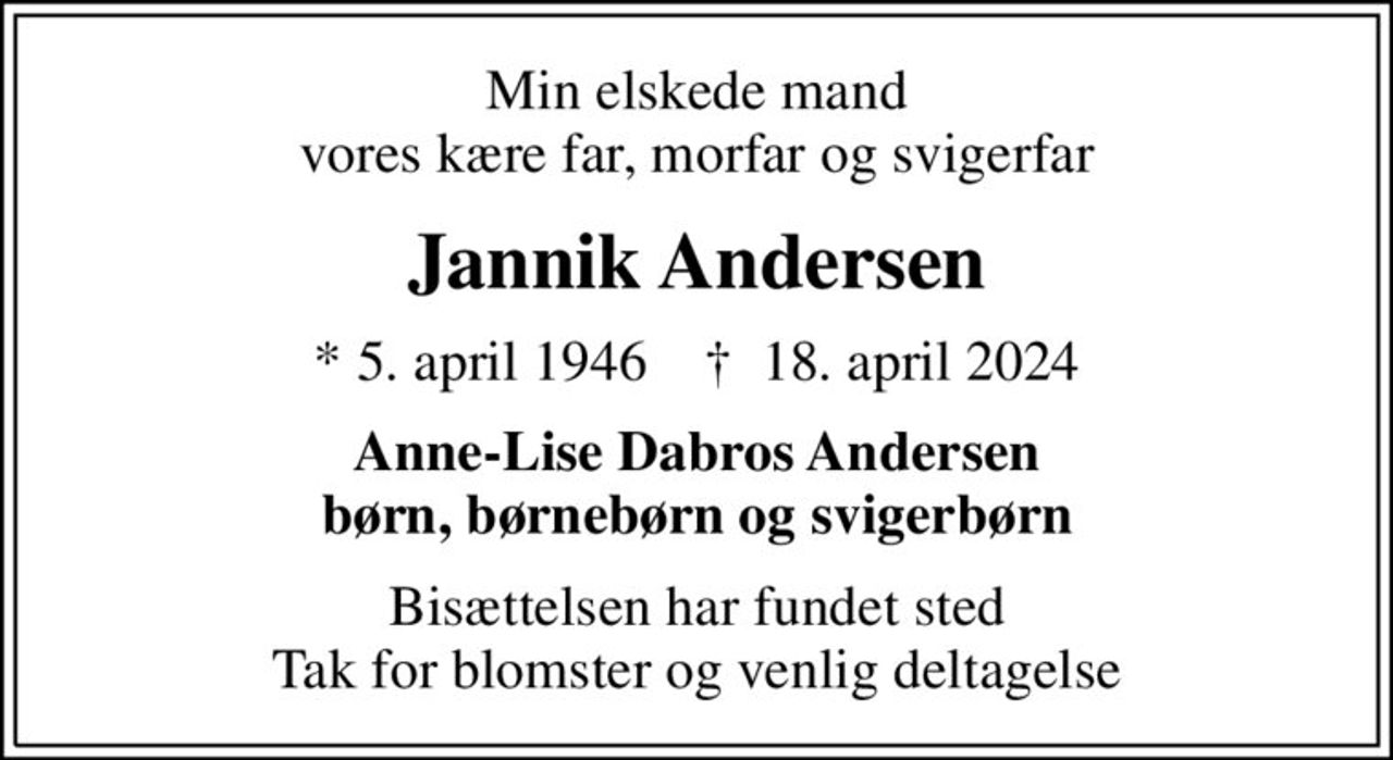 Min elskede mand vores kære far, morfar og svigerfar
Jannik Andersen
* 5. april 1946    ✝ 18. april 2024
Anne-Lise Dabros Andersen børn, børnebørn og svigerbørn
Bisættelsen har fundet sted Tak for blomster og venlig deltagelse