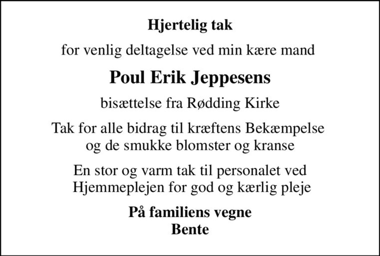 Hjertelig tak
for venlig deltagelse ved min kære mand 
Poul Erik Jeppesens
bisættelse fra Rødding Kirke
Tak for alle bidrag til kræftens Bekæmpelse  og de smukke blomster og kranse
En stor og varm tak til personalet ved  Hjemmeplejen for god og kærlig pleje
På familiens vegne Bente