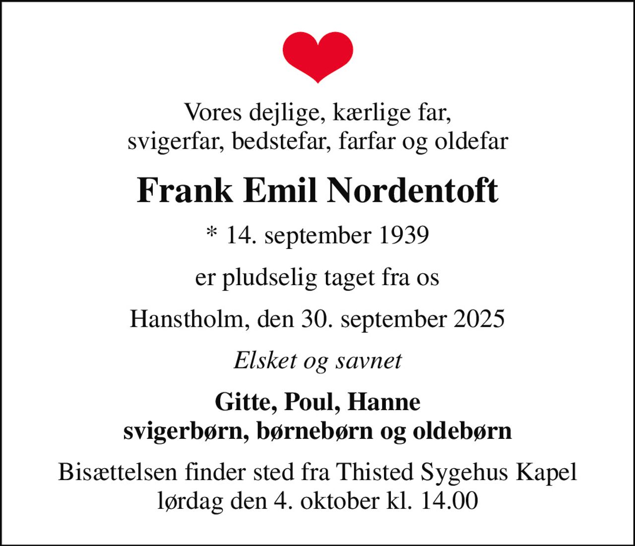 Vores dejlige, kærlige far, svigerfar, bedstefar, farfar og oldefar
Frank Emil Nordentoft
* 14. september 1939
er pludselig taget fra os
Hanstholm, den 30. september 2025
Elsket og savnet
Gitte, Poul, Hanne svigerbørn, børnebørn og oldebørn
Bisættelsen finder sted fra Thisted Sygehus Kapel  lørdag den 4. oktober kl. 14.00