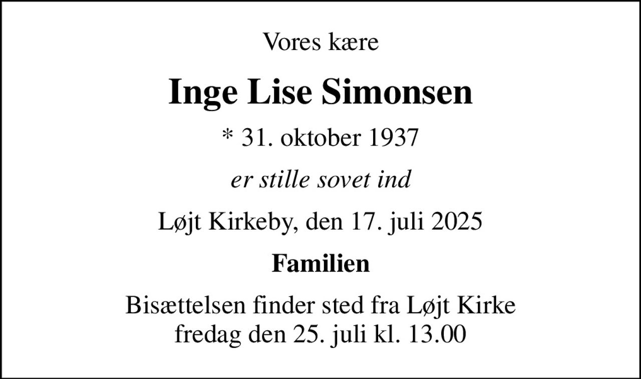 Vores kære
Inge Lise Simonsen
* 31. oktober 1937
er stille sovet ind
Løjt Kirkeby, den 17. juli 2025
Familien
Bisættelsen finder sted fra Løjt Kirke  fredag den 25. juli kl. 13.00