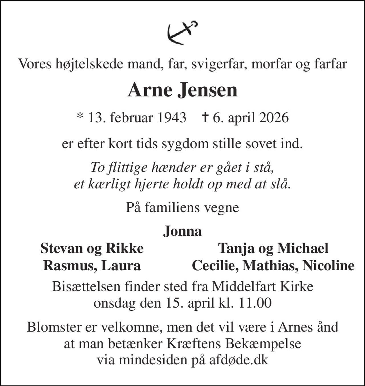 Vores højtelskede mand, far, svigerfar, morfar og farfar 
Arne Jensen 
* 13. februar 1943    ✝ 6. april 2026 
er efter kort tids sygdom stille sovet ind. 
To flittige hænder er gået i stå, et kærligt hjerte holdt op med at slå. 
På familiens vegne 
Jonna 
Stevan og Rikke 
Tanja og Michael 
Rasmus, Laura 
Cecilie, Mathias, Nicoline 
Bisættelsen​ finder sted fra Middelfart Kirke​ onsdag den 15. april​ kl. 11.00 
Blomster er velkomne, men det vil være i Arnes ånd  at man betænker Kræftens Bekæmpelse  via mindesiden på afdøde.dk