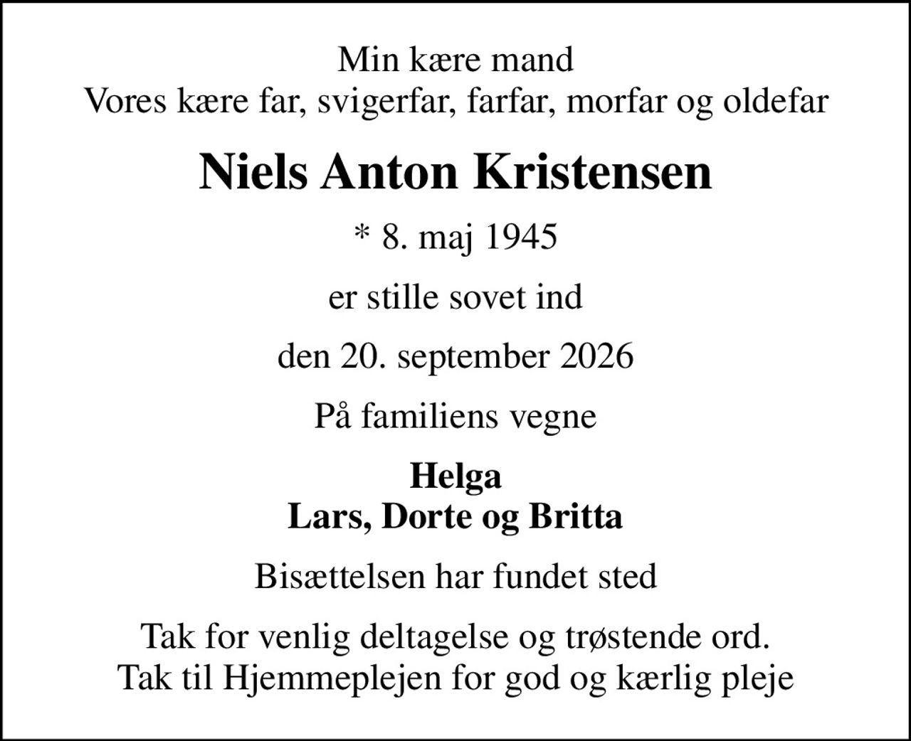 Min kære mand Vores kære far, svigerfar, farfar, morfar og oldefar
Niels Anton Kristensen
* 8. maj 1945
er stille sovet ind
den 20. september 2026
På familiens vegne
Helga Lars, Dorte og Britta
Bisættelsen har fundet sted
Tak for venlig deltagelse og trøstende ord. Tak til Hjemmeplejen for god og kærlig pleje