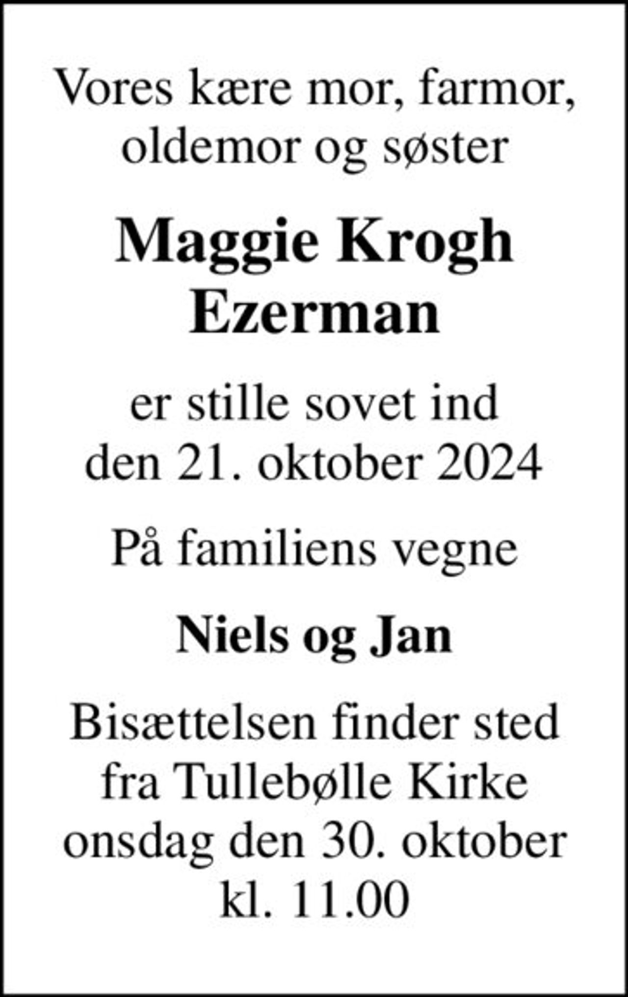 Vores kære mor, farmor, oldemor og søster
Maggie Krogh Ezerman
er stille sovet ind den 21. oktober 2024
På familiens vegne
Niels og Jan
Bisættelsen finder sted fra Tullebølle Kirke onsdag den 30. oktober kl. 11.00