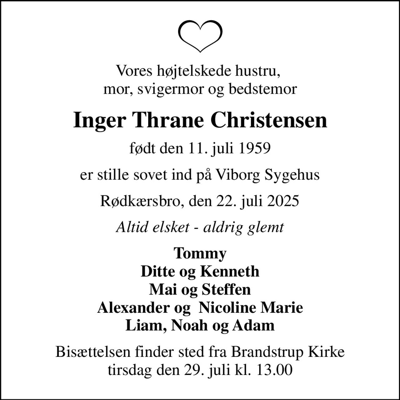 Vores højtelskede hustru,  mor, svigermor og bedstemor
Inger Thrane Christensen
født den 11. juli 1959
er stille sovet ind på Viborg Sygehus
Rødkærsbro, den 22. juli 2025
Altid elsket - aldrig glemt
Tommy Ditte og Kenneth Mai og Steffen Alexander og  Nicoline Marie Liam, Noah og Adam
Bisættelsen finder sted fra Brandstrup Kirke  tirsdag den 29. juli kl. 13.00