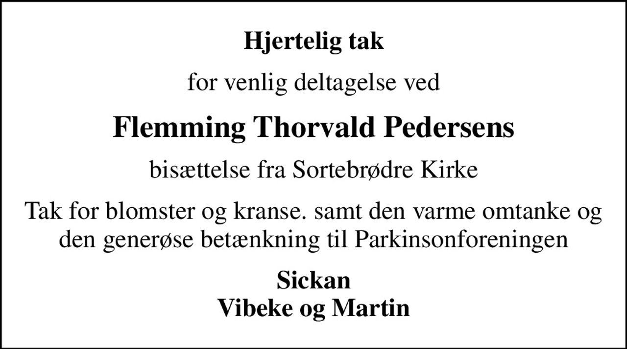 Hjertelig tak
for venlig deltagelse ved
Flemming Thorvald Pedersens
bisættelse fra Sortebrødre Kirke
Tak for blomster og kranse. samt den varme omtanke og den generøse betænkning til Parkinsonforeningen
Sickan Vibeke og Martin
