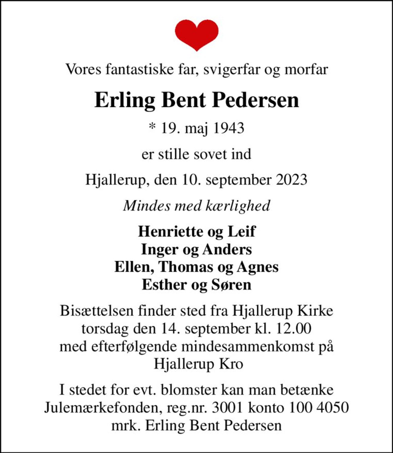Vores fantastiske far, svigerfar og morfar
Erling Bent Pedersen
* 19. maj 1943
er stille sovet ind
Hjallerup, den 10. september 2023
Mindes med kærlighed
Henriette og Leif Inger og Anders Ellen, Thomas og Agnes Esther og Søren
Bisættelsen finder sted fra Hjallerup Kirke  torsdag den 14. september kl. 12.00  med efterfølgende mindesammenkomst på  Hjallerup Kro
I stedet for evt. blomster kan man betænke
					Julemærkefonden reg.3001konto1004050mrk. Erling Bent
					Pedersen